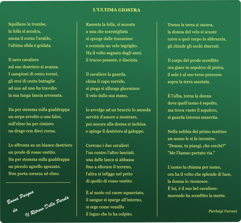 LULTIMA GIOSTRA  Squillano le trombe, la folla si accalca, suona il corno l'araldo, l'ultima sfida ?gridata.  Il nero cavaliere sul suo destriero si avanza. I campioni di cento tornei, gli eroi di cento battaglie ad uno ad uno ha travolto la sua lunga lancia arrossata.  Ha per stemma sulla gualdrappa un serpe avvolto a una falce, sull'elmo ha per cimiero un drago con dieci corna.  Lo affronta su un bianco destriero un prode di rosso vestito. Ha per stemma sulla gualdrappa un piccolo agnello sgozzato. Non porta corazza n?elmo.        Rasenta la folla, si accosta a una che scarmigliata si sporge dalle transenne e sventola un velo ingrigito. Ha il volto segnato dagli anni, il trucco pesante, ?discinta.  Il cavaliere la guarda, china il capo sorride, si piega si allunga ghermisce il velo dalla sua mano,  lo avvolge ad un braccio lo annoda servit?d'amore a mostrare, poi ancora alla donna si inchina e spinge il destriero al galoppo.  Corrono i due cavalieri l'un contro l'altro lanciati, una delle lance si abbassa fino a sfiorare il terreno, l'altra si infigge nel petto di quello di rosso vestito.  ?al suolo col cuore squarciato, il sangue si sparge all'intorno, si erge come vessillo il legno che lo ha colpito.     Trema la terra si oscura, la donna del velo si scuote corre a quel corpo lo abbraccia, gli chiude gli occhi sbarrati.  Il corpo del prode sconfitto ora giace in sepolcro di pietra, il sole ?al suo terzo percorso sopra la terra assetata.  ?l'alba, torna la donna dove quell'uomo ?sepolto, ma trova vuoto il sepolcro, si guarda intorno smarrita.  Nella nebbia del primo mattino un uomo le si fa incontro. "Donna, tu piangi, che cerchi?" "Me l'hanno portato via."  L'uomo la chiama per nome, ora ha il volto che splende di luce, la donna lo riconosce. ?lui, ?il suo bel cavaliere: morendo ha sconfitto la morte. Pierluigi Varvesi Buona Pasqua  da  Il Ritrovo Della Parola