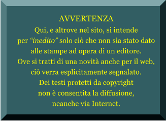 AVVERTENZA Qui, e altrove nel sito, si intende per inedito?solo ci?che non sia stato dato alle stampe ad opera di un editore. Ove si tratti di una novit?anche per il web, ci?verra esplicitamente segnalato. Dei testi protetti da copyright non ?consentita la diffusione, neanche via Internet.