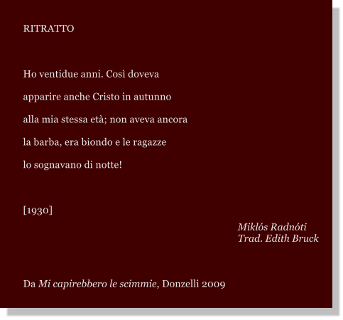 RITRATTO   Ho ventidue anni. Cos doveva apparire anche Cristo in autunno alla mia stessa et; non aveva ancora la barba, era biondo e le ragazze lo sognavano di notte!  [1930] Mikls Radnti Trad. Edith Bruck  Da Mi capirebbero le scimmie, Donzelli 2009