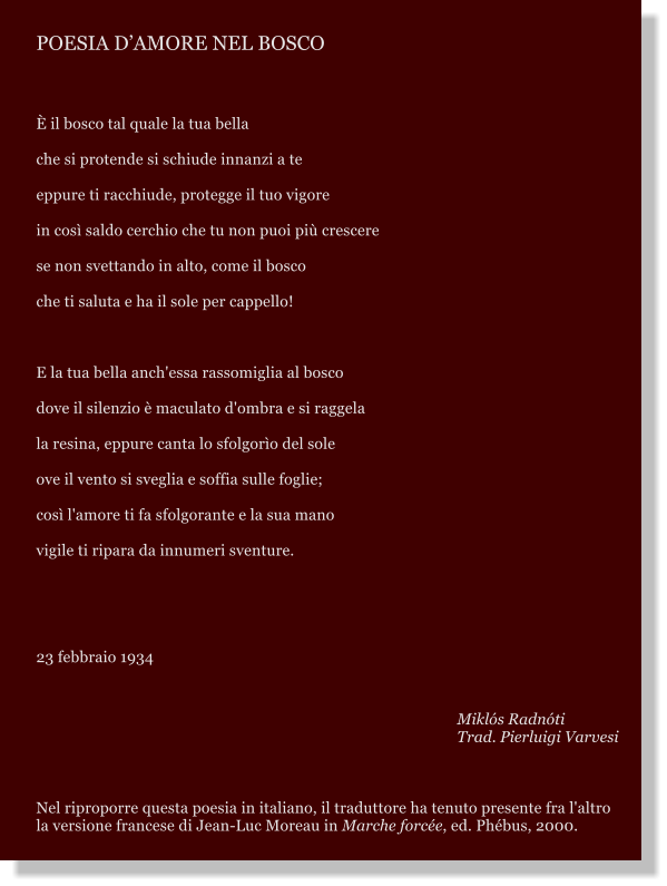 POESIA DAMORE NEL BOSCO   il bosco tal quale la tua bella che si protende si schiude innanzi a te eppure ti racchiude, protegge il tuo vigore in cos saldo cerchio che tu non puoi pi crescere se non svettando in alto, come il bosco che ti saluta e ha il sole per cappello!  E la tua bella anch'essa rassomiglia al bosco dove il silenzio  maculato d'ombra e si raggela  la resina, eppure canta lo sfolgoro del sole  ove il vento si sveglia e soffia sulle foglie; cos l'amore ti fa sfolgorante e la sua mano  vigile ti ripara da innumeri sventure.   23 febbraio 1934  Mikls Radnti Trad. Pierluigi Varvesi    Nel riproporre questa poesia in italiano, il traduttore ha tenuto presente fra l'altro la versione francese di Jean-Luc Moreau in Marche force, ed. Phbus, 2000.