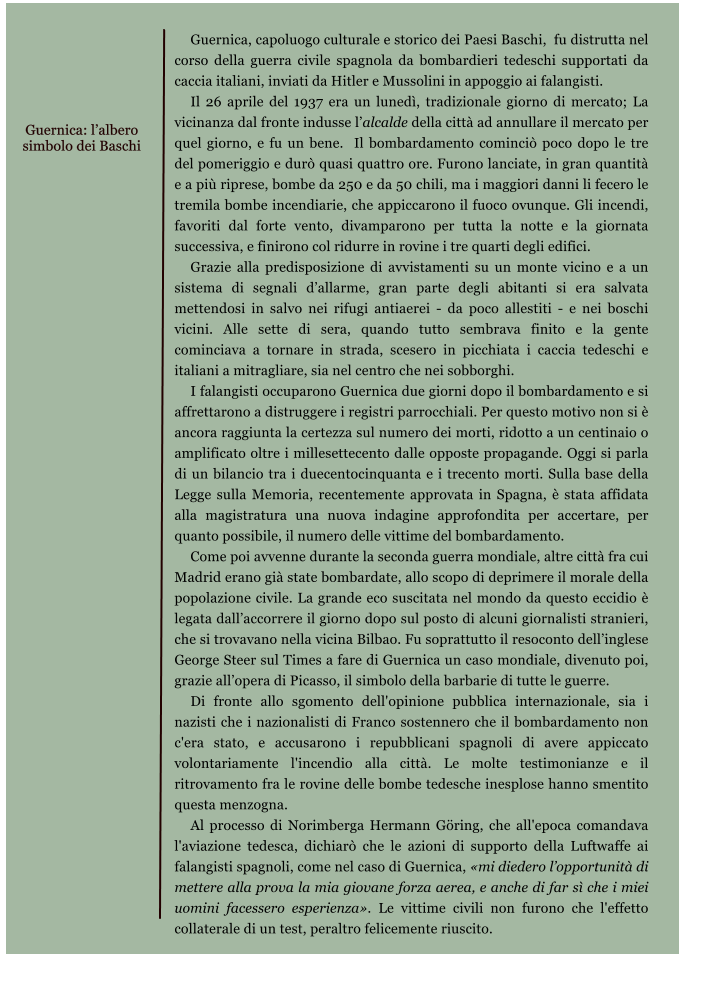 Guernica, capoluogo culturale e storico dei Paesi Baschi,  fu distrutta nel corso della guerra civile spagnola da bombardieri tedeschi supportati da caccia italiani, inviati da Hitler e Mussolini in appoggio ai falangisti. Il 26 aprile del 1937 era un luned, tradizionale giorno di mercato; La vicinanza dal fronte indusse lalcalde della citt ad annullare il mercato per quel giorno, e fu un bene.  Il bombardamento cominci poco dopo le tre del pomeriggio e dur quasi quattro ore. Furono lanciate, in gran quantit e a pi riprese, bombe da 250 e da 50 chili, ma i maggiori danni li fecero le tremila bombe incendiarie, che appiccarono il fuoco ovunque. Gli incendi, favoriti dal forte vento, divamparono per tutta la notte e la giornata successiva, e finirono col ridurre in rovine i tre quarti degli edifici. Grazie alla predisposizione di avvistamenti su un monte vicino e a un sistema di segnali dallarme, gran parte degli abitanti si era salvata mettendosi in salvo nei rifugi antiaerei - da poco allestiti - e nei boschi vicini. Alle sette di sera, quando tutto sembrava finito e la gente cominciava a tornare in strada, scesero in picchiata i caccia tedeschi e italiani a mitragliare, sia nel centro che nei sobborghi. I falangisti occuparono Guernica due giorni dopo il bombardamento e si affrettarono a distruggere i registri parrocchiali. Per questo motivo non si  ancora raggiunta la certezza sul numero dei morti, ridotto a un centinaio o amplificato oltre i millesettecento dalle opposte propagande. Oggi si parla di un bilancio tra i duecentocinquanta e i trecento morti. Sulla base della Legge sulla Memoria, recentemente approvata in Spagna,  stata affidata alla magistratura una nuova indagine approfondita per accertare, per quanto possibile, il numero delle vittime del bombardamento. Come poi avvenne durante la seconda guerra mondiale, altre citt fra cui Madrid erano gi state bombardate, allo scopo di deprimere il morale della popolazione civile. La grande eco suscitata nel mondo da questo eccidio  legata dallaccorrere il giorno dopo sul posto di alcuni giornalisti stranieri, che si trovavano nella vicina Bilbao. Fu soprattutto il resoconto dellinglese George Steer sul Times a fare di Guernica un caso mondiale, divenuto poi, grazie allopera di Picasso, il simbolo della barbarie di tutte le guerre. Di fronte allo sgomento dell'opinione pubblica internazionale, sia i nazisti che i nazionalisti di Franco sostennero che il bombardamento non c'era stato, e accusarono i repubblicani spagnoli di avere appiccato volontariamente l'incendio alla citt. Le molte testimonianze e il ritrovamento fra le rovine delle bombe tedesche inesplose hanno smentito questa menzogna. Al processo di Norimberga Hermann Gring, che all'epoca comandava l'aviazione tedesca, dichiar che le azioni di supporto della Luftwaffe ai falangisti spagnoli, come nel caso di Guernica, mi diedero lopportunit di mettere alla prova la mia giovane forza aerea, e anche di far s che i miei uomini facessero esperienza. Le vittime civili non furono che l'effetto collaterale di un test, peraltro felicemente riuscito.   Guernica: lalbero  simbolo dei Baschi