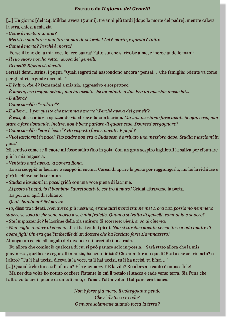 Estratto da Il giorno dei Gemelli   [...] Un giorno [del 24, Mikls  aveva 15 anni], tre anni pi tardi [dopo la morte del padre], mentre calava la sera, chiesi a mia zia - Come  morta mamma? - Mettiti a studiare e non fare domande sciocche! Lei  morta, e questo  tutto! - Come  morta? Perch  morta?    Forse il tono della mia voce le fece paura? Fatto sta che si rivolse a me, e incrociando le mani: - Il suo cuore non ha retto,  aveva dei gemelli. - Gemelli? Ripetei sbalordito. Serrai i denti, strinsi i pugni. "Quali segreti mi nascondono ancora? pensai...  Che famiglia! Niente va come per gli altri, la gente normale." - E l'altro, dov'? Domandai a mia zia, aggressivo e sospettoso. -  morto, era troppo debole, non ha vissuto che un minuto o due Era un maschio anche lui... - E allora? - Come sarebbe "e allora"? - E allora...  per questo che mamma  morta? Perch aveva dei gemelli? -  cos, disse mia zia spazzando via alla svelta una lacrima. Ma non possiamo farci niente in ogni caso, non stare a fare domande. Inoltre, non  bene parlare di queste cose. Dovresti vergognarti! - Come sarebbe "non  bene "? Ho risposto furiosamente. E pap? - Vuoi lasciarmi in pace? Tuo padre non era a Budapest,  arrivato una mezz'ora dopo. Studia e lasciami in pace! Mi sentivo come se il cuore mi fosse salito fino in gola. Con un gran sospiro inghiottii la saliva per ributtare gi la mia angoscia. - Ventotto anni aveva, la povera Ilona.    La zia scoppi in lacrime e scapp in cucina. Cercai di aprire la porta per raggiungerla, ma lei la richiuse e gir la chiave nella serratura. - Studia e lasciami in pace! grid con una voce piena di lacrime. - Al posto di pap, io il bambino l'avrei sbattuto contro il muro! Gridai attraverso la porta.    La porta si apr di schianto. - Quale bambimo? Sei pazzo! - Io, dissi tra i denti. Non aveva pi nessuno, erano tutti morti tranne me! E ora non possiamo nemmeno sapere se sono io che sono morto o se  mio fratello. Quando si tratta di gemelli, come si fa a sapere? - Stai impazzendo? le lacrime della zia smisero di scorrere: vieni, si va al cinema! - Non voglio andare al cinema, dissi battendo i piedi. Non si sarebbe dovuto permettere a mia madre di avere figli! Chi era quell'imbecille di un dottore che ha lasciato fare! Lammazzer! Allungai un calcio all'angolo del divano e mi precipitai in strada.    Fu allora che cominci qualcosa di cui si pu parlare solo in poesia... Sar stato allora che la mia giovinezza, quella che segue all'infanzia, ha avuto inizio? Che anni furono quelli! Sei tu che sei rimasto? o l'altro? "Tu li hai uccisi, diceva la la voce, tu li hai uccisi, tu li ha uccisi, tu li hai ..." [...] Quand' che finisce l'infanzia? E la giovinezza? E la vita? Rendersene conto  impossibile!    Ma per due volte ho potuto cogliere l'istante in cui il petalo si stacca e cade verso terra. Sia l'una che l'altra volta era il petalo di un tulipano, e l'una e l'altra volta il tulipano era bianco.            Non  forse g morto il volteggiante petalo          Che si distacca e cade?          O muore solamente quando tocca la terra?