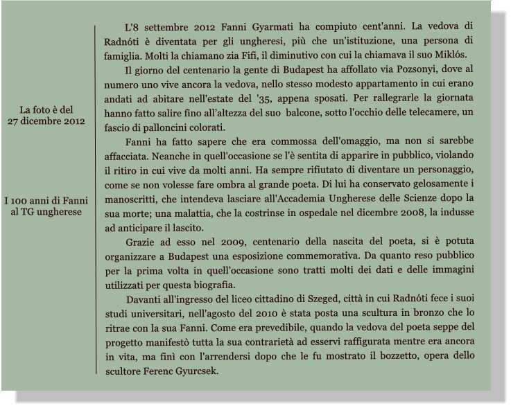 L'8 settembre 2012 Fanni Gyarmati ha compiuto cent'anni. La vedova di Radnti  diventata per gli ungheresi, pi che un'istituzione, una persona di famiglia. Molti la chiamano zia Fifi, il diminutivo con cui la chiamava il suo Mikls.  Il giorno del centenario la gente di Budapest ha affollato via Pozsonyi, dove al numero uno vive ancora la vedova, nello stesso modesto appartamento in cui erano andati ad abitare nell'estate del '35, appena sposati. Per rallegrarle la giornata hanno fatto salire fino allaltezza del suo  balcone, sotto l'occhio delle telecamere, un fascio di palloncini colorati.  Fanni ha fatto sapere che era commossa dell'omaggio, ma non si sarebbe affacciata. Neanche in quell'occasione se l' sentita di apparire in pubblico, violando il ritiro in cui vive da molti anni. Ha sempre rifiutato di diventare un personaggio, come se non volesse fare ombra al grande poeta. Di lui ha conservato gelosamente i manoscritti, che intendeva lasciare all'Accademia Ungherese delle Scienze dopo la sua morte; una malattia, che la costrinse in ospedale nel dicembre 2008, la indusse ad anticipare il lascito.  Grazie ad esso nel 2009, centenario della nascita del poeta, si  potuta organizzare a Budapest una esposizione commemorativa. Da quanto reso pubblico per la prima volta in quelloccasione sono tratti molti dei dati e delle immagini utilizzati per questa biografia.  Davanti all'ingresso del liceo cittadino di Szeged, citt in cui Radnti fece i suoi studi universitari, nell'agosto del 2010  stata posta una scultura in bronzo che lo ritrae con la sua Fanni. Come era prevedibile, quando la vedova del poeta seppe del progetto manifest tutta la sua contrariet ad esservi raffigurata mentre era ancora in vita, ma fin con l'arrendersi dopo che le fu mostrato il bozzetto, opera dello scultore Ferenc Gyurcsek.   I 100 anni di Fanni  al TG ungherese La foto  del  27 dicembre 2012