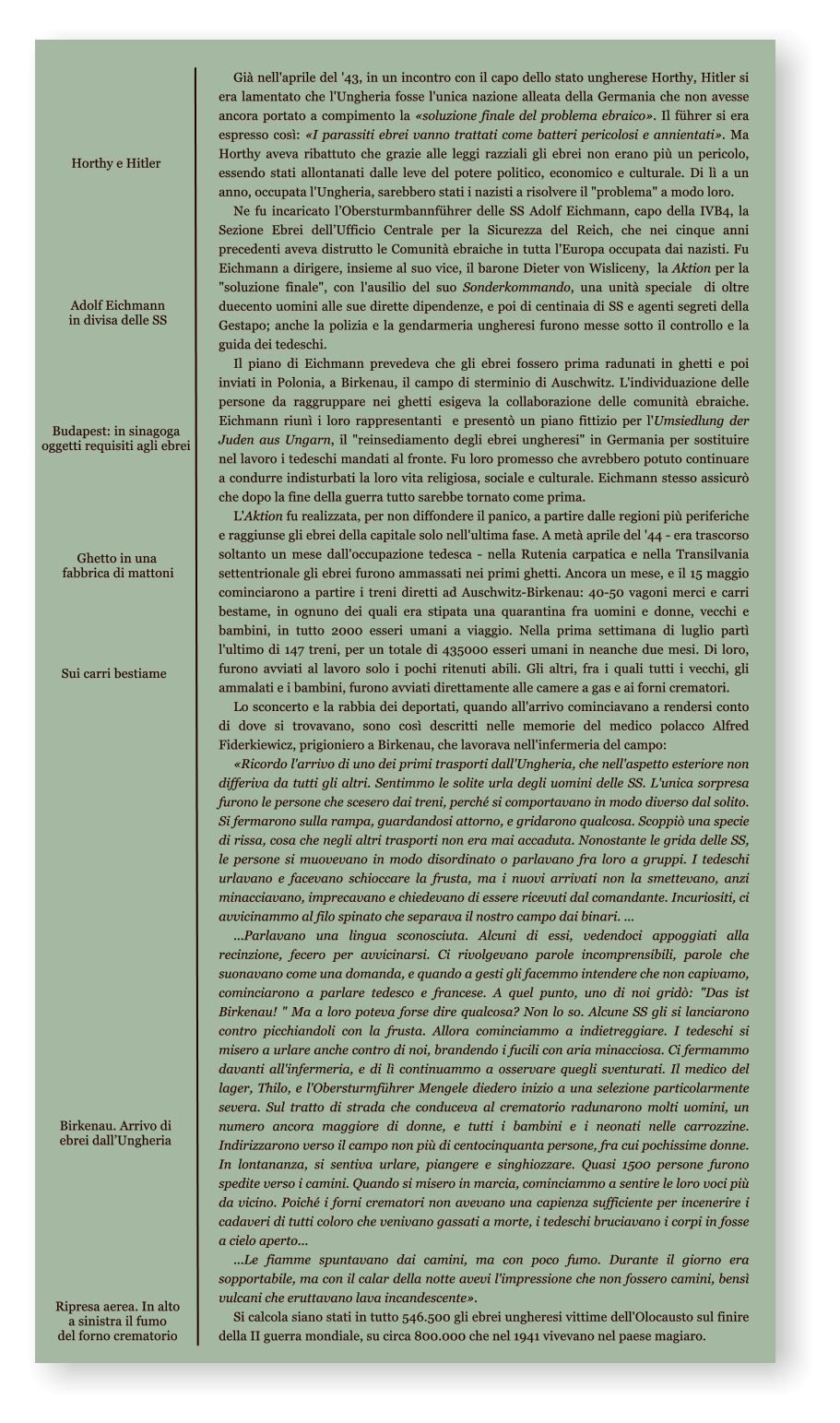 Horthy e Hitler Gi nell'aprile del '43, in un incontro con il capo dello stato ungherese Horthy, Hitler si era lamentato che l'Ungheria fosse l'unica nazione alleata della Germania che non avesse ancora portato a compimento la soluzione finale del problema ebraico. Il fhrer si era espresso cos: I parassiti ebrei vanno trattati come batteri pericolosi e annientati. Ma Horthy aveva ribattuto che grazie alle leggi razziali gli ebrei non erano pi un pericolo, essendo stati allontanati dalle leve del potere politico, economico e culturale. Di l a un anno, occupata l'Ungheria, sarebbero stati i nazisti a risolvere il "problema" a modo loro. Ne fu incaricato lObersturmbannfhrer delle SS Adolf Eichmann, capo della IVB4, la Sezione Ebrei dellUfficio Centrale per la Sicurezza del Reich, che nei cinque anni precedenti aveva distrutto le Comunit ebraiche in tutta l'Europa occupata dai nazisti. Fu Eichmann a dirigere, insieme al suo vice, il barone Dieter von Wisliceny,  la Aktion per la "soluzione finale", con l'ausilio del suo Sonderkommando, una unit speciale  di oltre duecento uomini alle sue dirette dipendenze, e poi di centinaia di SS e agenti segreti della  Gestapo; anche la polizia e la gendarmeria ungheresi furono messe sotto il controllo e la guida dei tedeschi. Il piano di Eichmann prevedeva che gli ebrei fossero prima radunati in ghetti e poi inviati in Polonia, a Birkenau, il campo di sterminio di Auschwitz. L'individuazione delle persone da raggruppare nei ghetti esigeva la collaborazione delle comunit ebraiche. Eichmann riun i loro rappresentanti  e present un piano fittizio per l'Umsiedlung der Juden aus Ungarn, il "reinsediamento degli ebrei ungheresi" in Germania per sostituire nel lavoro i tedeschi mandati al fronte. Fu loro promesso che avrebbero potuto continuare a condurre indisturbati la loro vita religiosa, sociale e culturale. Eichmann stesso assicur che dopo la fine della guerra tutto sarebbe tornato come prima. L'Aktion fu realizzata, per non diffondere il panico, a partire dalle regioni pi periferiche e raggiunse gli ebrei della capitale solo nell'ultima fase. A met aprile del '44 - era trascorso soltanto un mese dall'occupazione tedesca - nella Rutenia carpatica e nella Transilvania settentrionale gli ebrei furono ammassati nei primi ghetti. Ancora un mese, e il 15 maggio cominciarono a partire i treni diretti ad Auschwitz-Birkenau: 40-50 vagoni merci e carri bestame, in ognuno dei quali era stipata una quarantina fra uomini e donne, vecchi e bambini, in tutto 2000 esseri umani a viaggio. Nella prima settimana di luglio part l'ultimo di 147 treni, per un totale di 435000 esseri umani in neanche due mesi. Di loro, furono avviati al lavoro solo i pochi ritenuti abili. Gli altri, fra i quali tutti i vecchi, gli ammalati e i bambini, furono avviati direttamente alle camere a gas e ai forni crematori. Lo sconcerto e la rabbia dei deportati, quando all'arrivo cominciavano a rendersi conto di dove si trovavano, sono cos descritti nelle memorie del medico polacco Alfred Fiderkiewicz, prigioniero a Birkenau, che lavorava nell'infermeria del campo: Ricordo l'arrivo di uno dei primi trasporti dall'Ungheria, che nell'aspetto esteriore non differiva da tutti gli altri. Sentimmo le solite urla degli uomini delle SS. L'unica sorpresa furono le persone che scesero dai treni, perch si comportavano in modo diverso dal solito. Si fermarono sulla rampa, guardandosi attorno, e gridarono qualcosa. Scoppi una specie di rissa, cosa che negli altri trasporti non era mai accaduta. Nonostante le grida delle SS, le persone si muovevano in modo disordinato o parlavano fra loro a gruppi. I tedeschi urlavano e facevano schioccare la frusta, ma i nuovi arrivati non la smettevano, anzi minacciavano, imprecavano e chiedevano di essere ricevuti dal comandante. Incuriositi, ci avvicinammo al filo spinato che separava il nostro campo dai binari.   ...Parlavano una lingua sconosciuta. Alcuni di essi, vedendoci appoggiati alla recinzione, fecero per avvicinarsi. Ci rivolgevano parole incomprensibili, parole che suonavano come una domanda, e quando a gesti gli facemmo intendere che non capivamo, cominciarono a parlare tedesco e francese. A quel punto, uno di noi grid: "Das ist Birkenau! " Ma a loro poteva forse dire qualcosa? Non lo so. Alcune SS gli si lanciarono contro picchiandoli con la frusta. Allora cominciammo a indietreggiare. I tedeschi si misero a urlare anche contro di noi, brandendo i fucili con aria minacciosa. Ci fermammo davanti all'infermeria, e di l continuammo a osservare quegli sventurati. Il medico del lager, Thilo, e l'Obersturmfhrer Mengele diedero inizio a una selezione particolarmente severa. Sul tratto di strada che conduceva al crematorio radunarono molti uomini, un numero ancora maggiore di donne, e tutti i bambini e i neonati nelle carrozzine. Indirizzarono verso il campo non pi di centocinquanta persone, fra cui pochissime donne. In lontananza, si sentiva urlare, piangere e singhiozzare. Quasi 1500 persone furono spedite verso i camini. Quando si misero in marcia, cominciammo a sentire le loro voci pi da vicino. Poich i forni crematori non avevano una capienza sufficiente per incenerire i cadaveri di tutti coloro che venivano gassati a morte, i tedeschi bruciavano i corpi in fosse a cielo aperto... ...Le fiamme spuntavano dai camini, ma con poco fumo. Durante il giorno era sopportabile, ma con il calar della notte avevi l'impressione che non fossero camini, bens vulcani che eruttavano lava incandescente. Si calcola siano stati in tutto 546.500 gli ebrei ungheresi vittime dell'Olocausto sul finire della II guerra mondiale, su circa 800.000 che nel 1941 vivevano nel paese magiaro.  Birkenau. Arrivo di ebrei dallUngheria Adolf Eichmann in divisa delle SS Budapest: in sinagoga oggetti requisiti agli ebrei  Ghetto in una fabbrica di mattoni Sui carri bestiame Ripresa aerea. In alto a sinistra il fumo del forno crematorio
