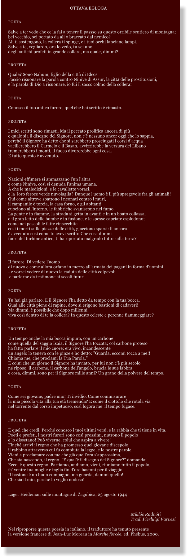 OTTAVA EGLOGA   POETA  Salve a te: vedo che ce la fai a tenere il passso su questo orribile sentiero di montagna; bel vecchio, sei portato da ali o braccato dal nemico? Ali ti sostengono, la collera ti spinge, e i tuoi occhi lanciano lampi. Salve a te, vegliardo, ora lo vedo, tu sei uno degli antichi profeti in grande collera, ma quale, dimmi?   PROFETA  Quale? Sono Nahum, figlio della citt di Elcos Faccio risuonare la parola contro Ninive di Assur, la citt delle prostituzioni,  la parola di Dio a risuonare, io fui il sacco colmo della collera!   POETA  Conosco il tuo antico furore, quel che hai scritto  rimasto.   PROFETA  I miei scritti sono rimasti. Ma il peccato prolifica ancora di pi e quale sia il disegno del Signore, non c' nessuno ancor oggi che lo sappia, perch il Signore ha detto che si sarebbero prosciugati i corsi d'acqua vacillerebbero il Carmelo e il Basan, avvizzirebbe la verzura del Libano tremerebbero i monti, il fuoco divorerebbe ogni cosa. E tutto questo  avvenuto.   POETA  Nazioni effimere si ammazzano l'un l'altra e come Ninive, cos si denuda l'anima umana. A che le maledizioni, e le cavallette voraci, e la  loro feroce verde nuvolaglia? Dunque l'uomo  il pi spregevole fra gli animali! Qui come altrove sbattono i neonati contro i muri, il campanile  torcia, la casa forno, e gli abitanti cuociono all'interno, le fabbriche svaniscono nel fumo. La gente  in fiamme, la strada si getta in avanti e in un boato collassa, e il gran letto delle bombe  in fusione, e le spesse capriate esplodono; come nei pascoli le fatte rinsecchite cos i morti sulle piazze delle citt, giacciono sparsi: l ancora  avvenuto cos come tu avevi scritto.Che cosa dimmi fuori del turbine antico, ti ha riportato malgrado tutto sulla terra?   PROFETA  Il furore. Di vedere l'uomo di nuovo e come allora orfano in mezzo all'armata dei pagani in forma d'uomini.  - e vorrei vedere di nuovo la caduta delle citt colpevoli  e parlarne da testimone ai secoli futuri.   POETA  Tu hai gi parlato. E il Signore l'ha detto da tempo con la tua bocca. Guai alle citt piene di rapine, dove si erigono bastioni di cadaveri! Ma dimmi,  possibile che dopo millenni viva cos dentro di te la collera? In questo celeste e perenne fiammeggiare?   PROFETA  Un tempo anche la mia bocca impura, con un carbone come quella del saggio Isaia, il Signore l'ha toccata; col carbone proteso ha fatto parlare il mio cuore; era vivo, incandescente un angelo lo teneva con le pinze e ho detto: "Guarda, eccomi tocca a me!!  Chiama me, che proclami la Tua Parola." E colui che un giorno il Signore ha inviato, per lui non c' pi secolo n riposo, il carbone, il carbone dell'angelo, brucia le sue labbra, e cosa, dimmi, sono per il Signore mille anni? Un grano della polvere del tempo.   POETA  Come sei giovane, padre mio! Ti invidio. Come commisurare la mia piccola vita alla tua et tremenda? E come il ciottolo che rotola via nel torrente dal corso impetuoso, cos logora me  il tempo fugace.   PROFETA   quel che credi. Perch conosco i tuoi ultimi versi, e la rabbia che ti tiene in vita. Poeti e profeti, i nostri furori sono cos prossimi, nutrono il popolo e lo dissetano! Pu viverne, colui che aspira a vivere! Finch arrivi il regno che ha promesso quel giovane discepolo, il rabbino attraverso cui fu compiuta la legge, e le nostre parole. Vieni a proclamare con me che gi quell'ora s'approssima, Che sta nascendo, il regno. "E qual' il disegno del Signore?" domandai. Ecco,  questo regno. Partiamo, andiamo, vieni, riuniamo tutto il popolo, fa' venire tua moglie e taglia fin d'ora bastoni per il viaggio. Il bastone  un buon compagno, ma guarda, dammi quello! Che sia il mio, perch lo voglio nodoso!   Lager Heideman sulle montagne di agubica, 23 agosto 1944         Mikls Radnti 						     Trad. Pierluigi Varvesi  Nel riproporre questa poesia in italiano, il traduttore ha tenuto presente  la versione francese di Jean-Luc Moreau in Marche force, ed. Phbus, 2000.