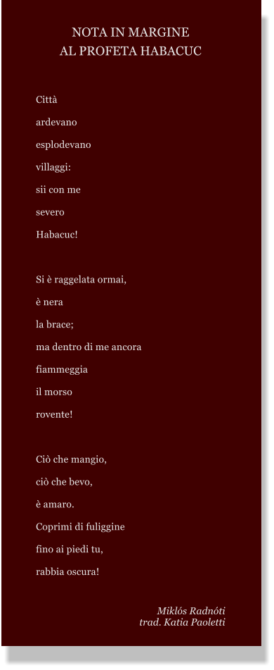 NOTA IN MARGINE  AL PROFETA HABACUC      Citt ardevano esplodevano villaggi: sii con me severo Habacuc!   Si  raggelata ormai,  nera la brace; ma dentro di me ancora fiammeggia il morso rovente!   Ci che mangio, ci che bevo,  amaro. Coprimi di fuliggine fino ai piedi tu, rabbia oscura!  Mikls Radnti trad. Katia Paoletti