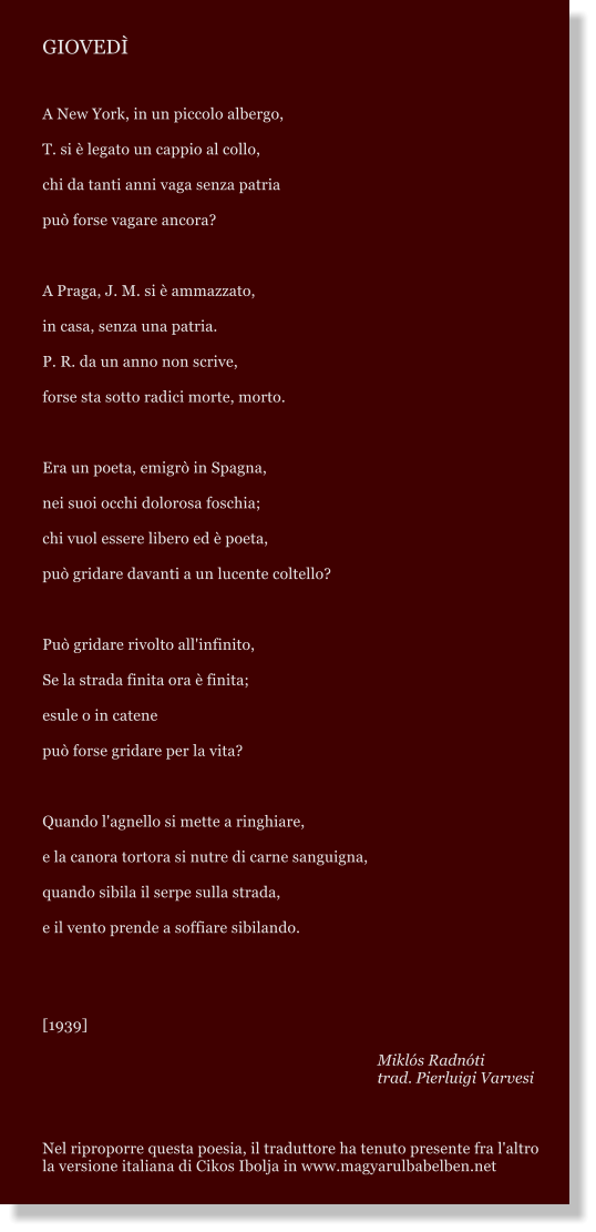 GIOVED  A New York, in un piccolo albergo, T. si  legato un cappio al collo, chi da tanti anni vaga senza patria pu forse vagare ancora?   A Praga, J. M. si  ammazzato, in casa, senza una patria. P. R. da un anno non scrive, forse sta sotto radici morte, morto.   Era un poeta, emigr in Spagna, nei suoi occhi dolorosa foschia; chi vuol essere libero ed  poeta, pu gridare davanti a un lucente coltello?   Pu gridare rivolto all'infinito, Se la strada finita ora  finita; esule o in catene pu forse gridare per la vita?   Quando l'agnello si mette a ringhiare, e la canora tortora si nutre di carne sanguigna, quando sibila il serpe sulla strada, e il vento prende a soffiare sibilando.   [1939]  Mikls Radnti trad. Pierluigi Varvesi    Nel riproporre questa poesia, il traduttore ha tenuto presente fra l'altro la versione italiana di Cikos Ibolja in www.magyarulbabelben.net