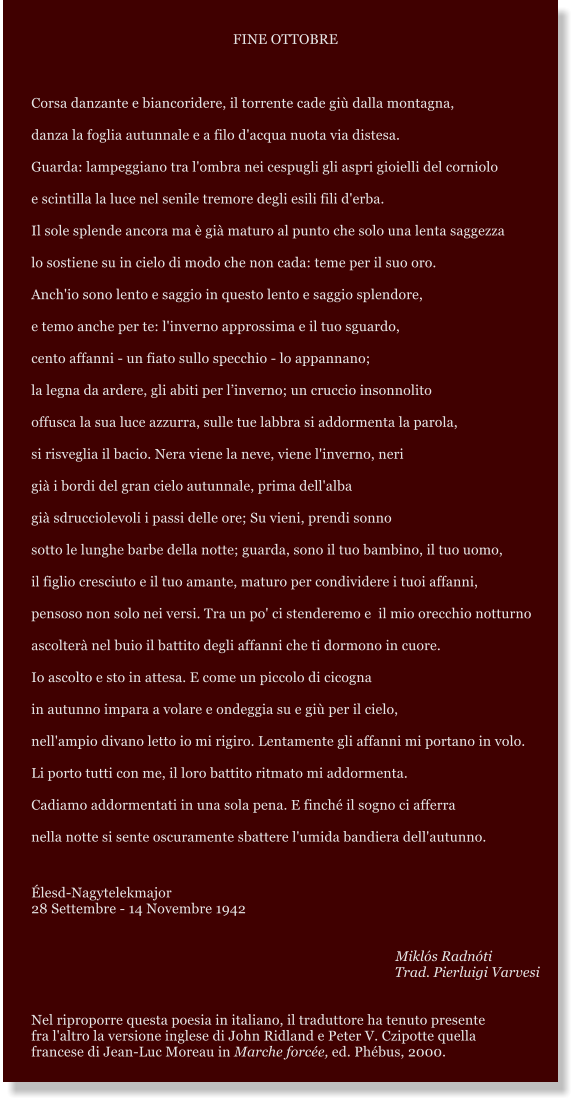 FINE OTTOBRE  Corsa danzante e biancoridere, il torrente cade gi dalla montagna, danza la foglia autunnale e a filo d'acqua nuota via distesa.  Guarda: lampeggiano tra l'ombra nei cespugli gli aspri gioielli del corniolo e scintilla la luce nel senile tremore degli esili fili d'erba. Il sole splende ancora ma  gi maturo al punto che solo una lenta saggezza lo sostiene su in cielo di modo che non cada: teme per il suo oro. Anch'io sono lento e saggio in questo lento e saggio splendore, e temo anche per te: l'inverno approssima e il tuo sguardo, cento affanni - un fiato sullo specchio - lo appannano; la legna da ardere, gli abiti per linverno; un cruccio insonnolito offusca la sua luce azzurra, sulle tue labbra si addormenta la parola, si risveglia il bacio. Nera viene la neve, viene l'inverno, neri gi i bordi del gran cielo autunnale, prima dell'alba gi sdrucciolevoli i passi delle ore; Su vieni, prendi sonno sotto le lunghe barbe della notte; guarda, sono il tuo bambino, il tuo uomo, il figlio cresciuto e il tuo amante, maturo per condividere i tuoi affanni, pensoso non solo nei versi. Tra un po' ci stenderemo e  il mio orecchio notturno ascolter nel buio il battito degli affanni che ti dormono in cuore. Io ascolto e sto in attesa. E come un piccolo di cicogna in autunno impara a volare e ondeggia su e gi per il cielo, nell'ampio divano letto io mi rigiro. Lentamente gli affanni mi portano in volo.  Li porto tutti con me, il loro battito ritmato mi addormenta. Cadiamo addormentati in una sola pena. E finch il sogno ci afferra nella notte si sente oscuramente sbattere l'umida bandiera dell'autunno.  lesd-Nagytelekmajor 28 Settembre - 14 Novembre 1942          Mikls Radnti Trad. Pierluigi Varvesi   Nel riproporre questa poesia in italiano, il traduttore ha tenuto presente  fra l'altro la versione inglese di John Ridland e Peter V. Czipotte quella   francese di Jean-Luc Moreau in Marche force, ed. Phbus, 2000.