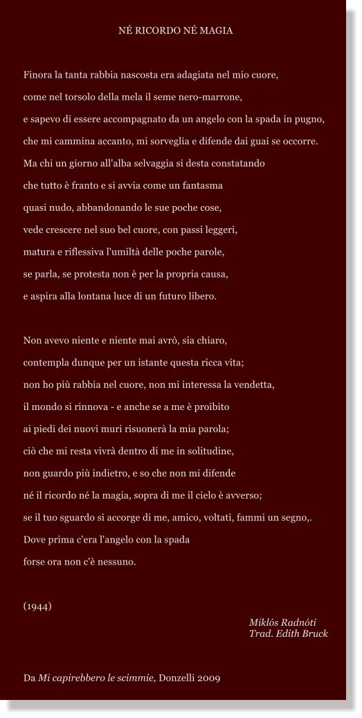 N RICORDO N MAGIA  Finora la tanta rabbia nascosta era adagiata nel mio cuore, come nel torsolo della mela il seme nero-marrone, e sapevo di essere accompagnato da un angelo con la spada in pugno, che mi cammina accanto, mi sorveglia e difende dai guai se occorre. Ma chi un giorno all'alba selvaggia si desta constatando che tutto  franto e si avvia come un fantasma quasi nudo, abbandonando le sue poche cose, vede crescere nel suo bel cuore, con passi leggeri, matura e riflessiva l'umilt delle poche parole, se parla, se protesta non  per la propria causa, e aspira alla lontana luce di un futuro libero.  Non avevo niente e niente mai avr, sia chiaro, contempla dunque per un istante questa ricca vita; non ho pi rabbia nel cuore, non mi interessa la vendetta, il mondo si rinnova - e anche se a me  proibito ai piedi dei nuovi muri risuoner la mia parola; ci che mi resta vivr dentro di me in solitudine, non guardo pi indietro, e so che non mi difende n il ricordo n la magia, sopra di me il cielo  avverso; se il tuo sguardo si accorge di me, amico, voltati, fammi un segno,. Dove prima c'era l'angelo con la spada forse ora non c' nessuno.  (1944)        Mikls Radnti Trad. Edith Bruck  Da Mi capirebbero le scimmie, Donzelli 2009