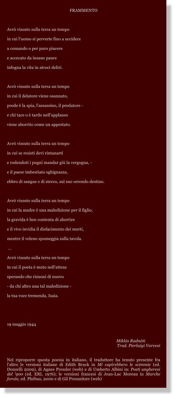 FRAMMENTO  Avr vissuto sulla terra un tempo in cui l'uomo si perverte fino a uccidere a comando o per puro piacere  e accecato da insane paure infogna la vita in atroci deliri.  Avr vissuto sulla terra un tempo in cui il delatore viene osannato, prode  la spia, l'assassino, il predatore - e chi tace o  tardo nell'applauso viene aborrito come un appestato.  Avr vissuto sulla terra un tempo in cui se resisti devi rintanarti e rodendoti i pugni mandar gi la vergogna, - e il paese imbestiato sghignazza,  ebbro di sangue e di sterco, sul suo orrendo destino.  Avr vissuto sulla terra un tempo in cui la madre  una maledizione per il figlio, la gravida  ben contenta di abortire  e il vivo invidia il disfacimento dei morti, mentre il veleno spumeggia sulla tavola.   Avr vissuto sulla terra un tempo in cui il poeta  muto nell'attesa  sperando che risuoni di nuovo  - da chi altro una tal maledizione - la tua voce tremenda, Isaia.   19 maggio 1944          Mikls Radnti Trad. Pierluigi Varvesi   Nel riproporre questa poesia in italiano, il traduttore ha tenuto presente fra l'altro le versioni italiane di Edith Bruck in Mi capirebbero le scimmie (ed. Donzelli 2009), di Agnes Preszler (web) e di Umberto Albini in: Poeti ungheresi del '900 (ed. ERI, 1976); le versioni francesi di Jean-Luc Moreau in Marche force, ed. Phbus, 2000 e di Gil Pressnitzer (web)