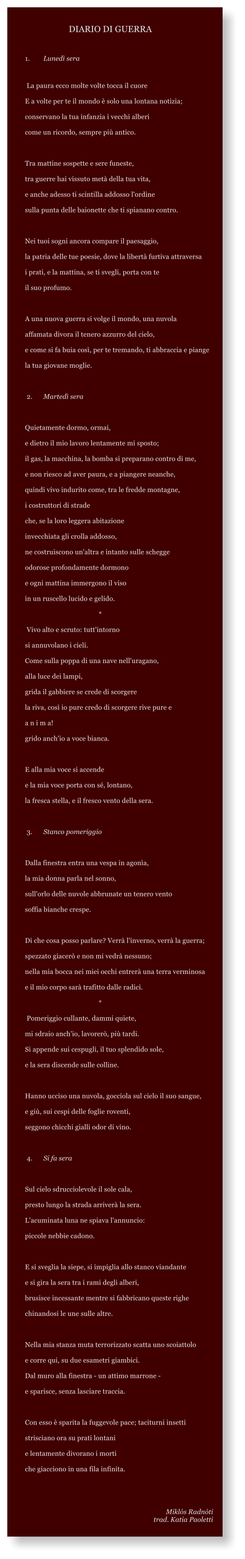 1.	Luned sera   La paura ecco molte volte tocca il cuore E a volte per te il mondo  solo una lontana notizia; conservano la tua infanzia i vecchi alberi come un ricordo, sempre pi antico.   Tra mattine sospette e sere funeste, tra guerre hai vissuto met della tua vita, e anche adesso ti scintilla addosso l'ordine sulla punta delle baionette che ti spianano contro.   Nei tuoi sogni ancora compare il paesaggio, la patria delle tue poesie, dove la libert furtiva attraversa i prati, e la mattina, se ti svegli, porta con te il suo profumo.   A una nuova guerra si volge il mondo, una nuvola affamata divora il tenero azzurro del cielo, e come si fa buia cos, per te tremando, ti abbraccia e piange la tua giovane moglie.    2.	Marted sera   Quietamente dormo, ormai, e dietro il mio lavoro lentamente mi sposto; il gas, la macchina, la bomba si preparano contro di me, e non riesco ad aver paura, e a piangere neanche, quindi vivo indurito come, tra le fredde montagne, i costruttori di strade che, se la loro leggera abitazione invecchiata gli crolla addosso, ne costruiscono un'altra e intanto sulle schegge odorose profondamente dormono e ogni mattina immergono il viso in un ruscello lucido e gelido.                     			*  Vivo alto e scruto: tutt'intorno si annuvolano i cieli. Come sulla poppa di una nave nell'uragano, alla luce dei lampi, grida il gabbiere se crede di scorgere la riva, cos io pure credo di scorgere rive pure e a n i m a! grido anch'io a voce bianca.   E alla mia voce si accende e la mia voce porta con s, lontano, la fresca stella, e il fresco vento della sera.    3.	Stanco pomeriggio   Dalla finestra entra una vespa in agona, la mia donna parla nel sonno, sull'orlo delle nuvole abbrunate un tenero vento soffia bianche crespe.   Di che cosa posso parlare? Verr l'inverno, verr la guerra; spezzato giacer e non mi vedr nessuno; nella mia bocca nei miei occhi entrer una terra verminosa e il mio corpo sar trafitto dalle radici.                          		*  Pomeriggio cullante, dammi quiete, mi sdraio anch'io, lavorer, pi tardi. Si appende sui cespugli, il tuo splendido sole, e la sera discende sulle colline.   Hanno ucciso una nuvola, gocciola sul cielo il suo sangue, e gi, sui cespi delle foglie roventi, seggono chicchi gialli odor di vino.    4.	Si fa sera   Sul cielo sdrucciolevole il sole cala, presto lungo la strada arriver la sera. L'acuminata luna ne spiava l'annuncio: piccole nebbie cadono.   E si sveglia la siepe, si impiglia allo stanco viandante e si gira la sera tra i rami degli alberi, brusisce incessante mentre si fabbricano queste righe chinandosi le une sulle altre.   Nella mia stanza muta terrorizzato scatta uno scoiattolo e corre qui, su due esametri giambici. Dal muro alla finestra - un attimo marrone - e sparisce, senza lasciare traccia.   Con esso  sparita la fuggevole pace; taciturni insetti strisciano ora su prati lontani e lentamente divorano i morti che giacciono in una fila infinita.   Mikls Radnti trad. Katia Paoletti      DIARIO DI GUERRA