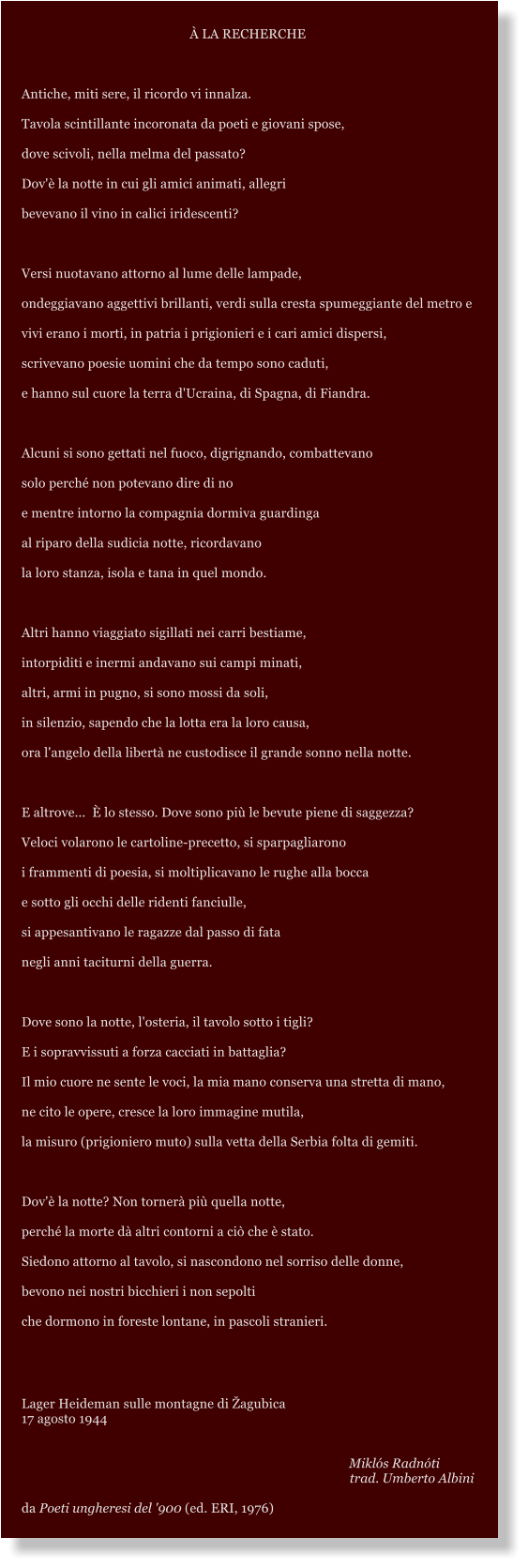  LA RECHERCHE  Antiche, miti sere, il ricordo vi innalza. Tavola scintillante incoronata da poeti e giovani spose, dove scivoli, nella melma del passato? Dov' la notte in cui gli amici animati, allegri bevevano il vino in calici iridescenti?  Versi nuotavano attorno al lume delle lampade, ondeggiavano aggettivi brillanti, verdi sulla cresta spumeggiante del metro e vivi erano i morti, in patria i prigionieri e i cari amici dispersi, scrivevano poesie uomini che da tempo sono caduti, e hanno sul cuore la terra d'Ucraina, di Spagna, di Fiandra.  Alcuni si sono gettati nel fuoco, digrignando, combattevano solo perch non potevano dire di no e mentre intorno la compagnia dormiva guardinga al riparo della sudicia notte, ricordavano la loro stanza, isola e tana in quel mondo.  Altri hanno viaggiato sigillati nei carri bestiame, intorpiditi e inermi andavano sui campi minati, altri, armi in pugno, si sono mossi da soli, in silenzio, sapendo che la lotta era la loro causa, ora l'angelo della libert ne custodisce il grande sonno nella notte.  E altrove...   lo stesso. Dove sono pi le bevute piene di saggezza? Veloci volarono le cartoline-precetto, si sparpagliarono i frammenti di poesia, si moltiplicavano le rughe alla bocca e sotto gli occhi delle ridenti fanciulle, si appesantivano le ragazze dal passo di fata negli anni taciturni della guerra.  Dove sono la notte, l'osteria, il tavolo sotto i tigli? E i sopravvissuti a forza cacciati in battaglia? Il mio cuore ne sente le voci, la mia mano conserva una stretta di mano, ne cito le opere, cresce la loro immagine mutila, la misuro (prigioniero muto) sulla vetta della Serbia folta di gemiti.  Dov' la notte? Non torner pi quella notte, perch la morte d altri contorni a ci che  stato. Siedono attorno al tavolo, si nascondono nel sorriso delle donne, bevono nei nostri bicchieri i non sepolti che dormono in foreste lontane, in pascoli stranieri.   Lager Heideman sulle montagne di agubica 17 agosto 1944      Mikls Radnti trad. Umberto Albini  da Poeti ungheresi del '900 (ed. ERI, 1976)