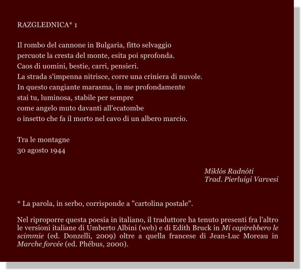 RAZGLEDNICA* 1  Il rombo del cannone in Bulgaria, fitto selvaggio percuote la cresta del monte, esita poi sprofonda. Caos di uomini, bestie, carri, pensieri. La strada s'impenna nitrisce, corre una criniera di nuvole. In questo cangiante marasma, in me profondamente stai tu, luminosa, stabile per sempre come angelo muto davanti all'ecatombe o insetto che fa il morto nel cavo di un albero marcio.  Tra le montagne 30 agosto 1944       Mikls Radnti Trad. Pierluigi Varvesi    * La parola, in serbo, corrisponde a "cartolina postale".  Nel riproporre questa poesia in italiano, il traduttore ha tenuto presenti fra l'altro le versioni italiane di Umberto Albini (web) e di Edith Bruck in Mi capirebbero le scimmie (ed. Donzelli, 2009) oltre a quella francese di Jean-Luc Moreau in Marche force (ed. Phbus, 2000).