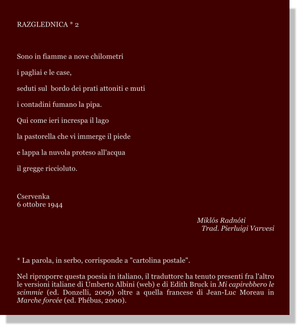 RAZGLEDNICA * 2  Sono in fiamme a nove chilometri i pagliai e le case, seduti sul  bordo dei prati attoniti e muti i contadini fumano la pipa. Qui come ieri increspa il lago la pastorella che vi immerge il piede e lappa la nuvola proteso all'acqua il gregge riccioluto.  Cservenka 6 ottobre 1944  Mikls Radnti Trad. Pierluigi Varvesi  * La parola, in serbo, corrisponde a "cartolina postale".  Nel riproporre questa poesia in italiano, il traduttore ha tenuto presenti fra l'altro le versioni italiane di Umberto Albini (web) e di Edith Bruck in Mi capirebbero le scimmie (ed. Donzelli, 2009) oltre a quella francese di Jean-Luc Moreau in Marche force (ed. Phbus, 2000).