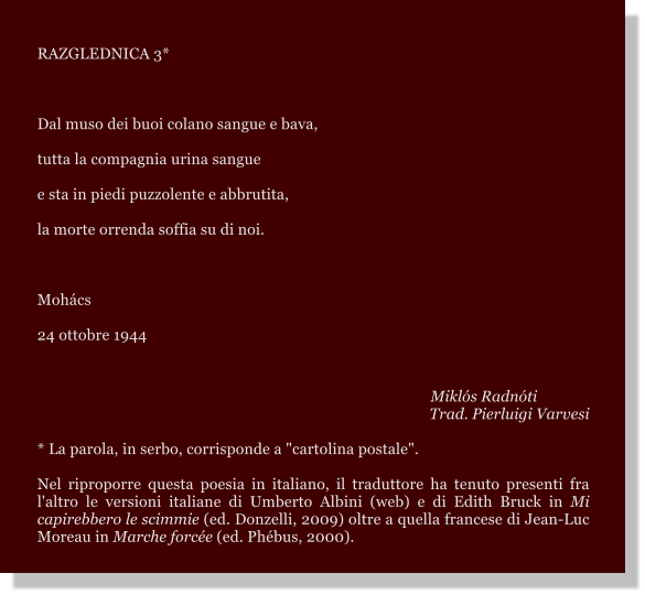 RAZGLEDNICA 3*  Dal muso dei buoi colano sangue e bava, tutta la compagnia urina sangue e sta in piedi puzzolente e abbrutita, la morte orrenda soffia su di noi.  Mohcs 24 ottobre 1944    Mikls Radnti Trad. Pierluigi Varvesi  * La parola, in serbo, corrisponde a "cartolina postale".  Nel riproporre questa poesia in italiano, il traduttore ha tenuto presenti fra l'altro le versioni italiane di Umberto Albini (web) e di Edith Bruck in Mi capirebbero le scimmie (ed. Donzelli, 2009) oltre a quella francese di Jean-Luc Moreau in Marche force (ed. Phbus, 2000).