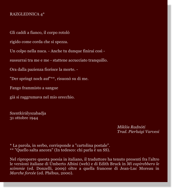 RAZGLEDNICA 4*  Gli caddi a fianco, il corpo rotol rigido come corda che si spezza. Un colpo nella nuca. - Anche tu dunque finirai cos - sussurrai tra me e me - stattene accucciato tranquillo. Ora dalla pazienza fiorisce la morte. - "Der springt noch auf"**, risuon su di me. Fango frammisto a sangue  gi si raggrumava nel mio orecchio.  Szentkirlyszabadja 31 ottobre 1944        Mikls Radnti Trad. Pierluigi Varvesi   * La parola, in serbo, corrisponde a "cartolina postale".  ** "Quello salta ancora" (In tedesco: chi parla  un SS). Nel riproporre questa poesia in italiano, il traduttore ha tenuto presenti fra l'altro le versioni italiane di Umberto Albini (web) e di Edith Bruck in Mi capirebbero le scimmie (ed. Donzelli, 2009) oltre a quella francese di Jean-Luc Moreau in Marche force (ed. Phbus, 2000).