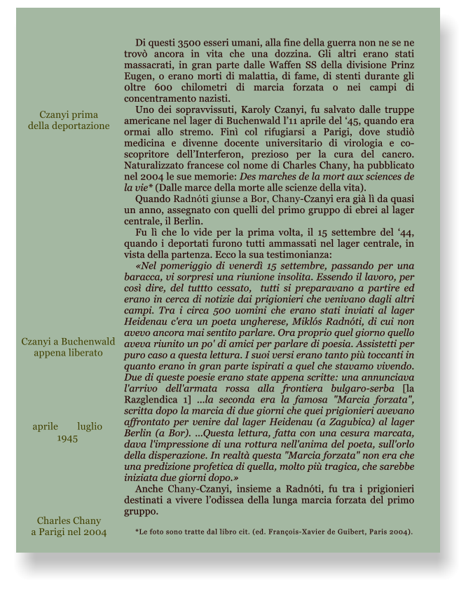 Di questi 3500 esseri umani, alla fine della guerra non ne se ne trov ancora in vita che una dozzina. Gli altri erano stati massacrati, in gran parte dalle Waffen SS della divisione Prinz Eugen, o erano morti di malattia, di fame, di stenti durante gli 0ltre 600 chilometri di marcia forzata o nei campi di concentramento nazisti. Uno dei sopravvissuti, Karoly Czanyi, fu salvato dalle truppe americane nel lager di Buchenwald l11 aprile del 45, quando era ormai allo stremo. Fin col rifugiarsi a Parigi, dove studi medicina e divenne docente universitario di virologia e co-scopritore dellInterferon, prezioso per la cura del cancro. Naturalizzato francese col nome di Charles Chany, ha pubblicato nel 2004 le sue memorie: Des marches de la mort aux sciences de la vie* (Dalle marce della morte alle scienze della vita). Quando Radnti giunse a Bor, Chany-Czanyi era gi l da quasi un anno, assegnato con quelli del primo gruppo di ebrei al lager centrale, il Berlin. Fu l che lo vide per la prima volta, il 15 settembre del 44, quando i deportati furono tutti ammassati nel lager centrale, in vista della partenza. Ecco la sua testimonianza:  Nel pomeriggio di venerd 15 settembre, passando per una baracca, vi sorpresi una riunione insolita. Essendo il lavoro, per cos dire, del tuttto cessato,  tutti si preparavano a partire ed erano in cerca di notizie dai prigionieri che venivano dagli altri campi. Tra i circa 500 uomini che erano stati inviati al lager Heidenau c'era un poeta ungherese, Mikls Radnti, di cui non avevo ancora mai sentito parlare. Ora proprio quel giorno quello aveva riunito un po' di amici per parlare di poesia. Assistetti per puro caso a questa lettura. I suoi versi erano tanto pi toccanti in quanto erano in gran parte ispirati a quel che stavamo vivendo. Due di queste poesie erano state appena scritte: una annunciava l'arrivo dell'armata rossa alla frontiera bulgaro-serba [la Razglendica 1] ...la seconda era la famosa "Marcia forzata", scritta dopo la marcia di due giorni che quei prigionieri avevano affrontato per venire dal lager Heidenau (a Zagubica) al lager Berlin (a Bor). ...Questa lettura, fatta con una cesura marcata, dava l'impressione di una rottura nell'anima del poeta, sull'orlo della disperazione. In realt questa "Marcia forzata" non era che una predizione profetica di quella, molto pi tragica, che sarebbe iniziata due giorni dopo. Anche Chany-Czanyi, insieme a Radnti, fu tra i prigionieri destinati a vivere lodissea della lunga marcia forzata del primo gruppo.  *Le foto sono tratte dal libro cit. (ed. Franois-Xavier de Guibert, Paris 2004).  aprile	luglio 1945  Charles Chany a Parigi nel 2004 Czanyi prima della deportazione Czanyi a Buchenwald appena liberato