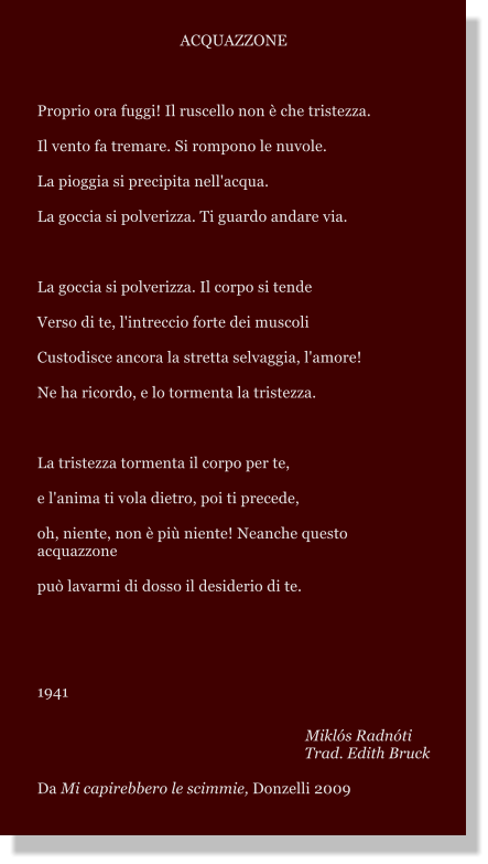 ACQUAZZONE  Proprio ora fuggi! Il ruscello non  che tristezza. Il vento fa tremare. Si rompono le nuvole. La pioggia si precipita nell'acqua. La goccia si polverizza. Ti guardo andare via.  La goccia si polverizza. Il corpo si tende Verso di te, l'intreccio forte dei muscoli Custodisce ancora la stretta selvaggia, l'amore! Ne ha ricordo, e lo tormenta la tristezza.  La tristezza tormenta il corpo per te, e l'anima ti vola dietro, poi ti precede, oh, niente, non  pi niente! Neanche questo acquazzone pu lavarmi di dosso il desiderio di te.   1941  Mikls Radnti Trad. Edith Bruck Da Mi capirebbero le scimmie, Donzelli 2009