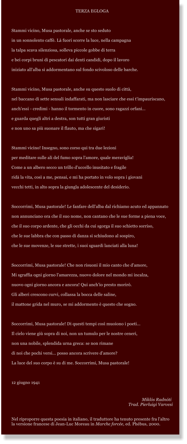 TERZA EGLOGA  Stammi vicino, Musa pastorale, anche se sto seduto  in un sonnolento caff. L fuori scorre la luce, nella campagna la talpa scava silenziosa, solleva piccole gobbe di terra  e bei corpi bruni di pescatori dai denti candidi, dopo il lavoro iniziato all'alba si addormentano sul fondo scivoloso delle barche.  Stammi vicino, Musa pastorale, anche su questo suolo di citt,  nel baccano di sette sensali indaffarati, ma non lasciare che essi t'impauriscano, anch'essi - credimi - hanno il tormento in cuore, sono ragazzi orfani e guarda quegli altri a destra, son tutti gran giuristi  e non uno sa pi suonare il flauto, ma che sigari!  Stammi vicino! Insegno, sono corso qui tra due lezioni per meditare sulle ali del fumo sopra l'amore, quale meraviglia! Come a un albero secco un trillo d'uccello inusitato e fragile rid la vita, cos a me, pensai, e mi ha portato in volo sopra i giovani  vecchi tetti, in alto sopra la giungla adolescente del desiderio.  Soccorrimi, Musa pastorale! Le fanfare dell'alba dal richiamo acuto ed appannato non annunciano ora che il suo nome, non cantano che le sue forme a piena voce, che il suo corpo ardente, che gli occhi da cui sgorga il suo schietto sorriso, che le sue labbra che con passo di danza si schiudono al sospiro, che le sue movenze, le sue strette, i suoi sguardi lanciati alla luna!  Soccorrimi, Musa pastorale! Che non risuoni il mio canto che d'amore, Mi sgraffia ogni giorno l'amarezza, nuovo dolore nel mondo mi incalza, nuovo ogni giorno ancora e ancora! Qui anch'io presto morir. Gli alberi crescono curvi, collassa la bocca delle saline, il mattone grida nel muro, se mi addormento  questo che sogno.  Soccorrimi, Musa pastorale! Di questi tempi cos muoiono i poeti... Il cielo viene gi sopra di noi, non un tumulo per le nostre ceneri, non una nobile, splendida urna greca: se non rimane di noi che pochi versi... posso ancora scrivere d'amore? La luce del suo corpo  su di me. Soccorrimi, Musa pastorale!   12 giugno 1941     Mikls Radnti Trad. Pierluigi Varvesi   Nel riproporre questa poesia in italiano, il traduttore ha tenuto presente fra l'altro la versione francese di Jean-Luc Moreau in Marche force, ed. Phbus, 2000.