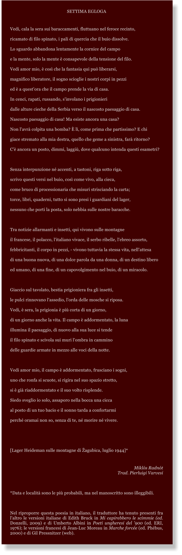 SETTIMA EGLOGA  Vedi, cala la sera sui baraccamenti, fluttuano nel feroce recinto, ricamato di filo spinato, i pali di quercia che il buio dissolve. Lo sguardo abbandona lentamente la cornice del campo e la mente, solo la mente  consapevole della tensione del filo. Vedi amor mio,  cos che la fantasia qui pu liberarsi, magnifico liberatore, il sogno scioglie i nostri corpi in pezzi  ed  a quest'ora che il campo prende la via di casa. In cenci, rapati, russando, s'involano i prigionieri dalle alture cieche della Serbia verso il nascosto paesaggio di casa. Nascosto paesaggio di casa! Ma esiste ancora una casa? Non l'avr colpita una bomba?  l, come prima che partissimo? E chi giace stremato alla mia destra, quello che geme a sinistra, far ritorno? C' ancora un posto, dimmi, laggi, dove qualcuno intenda questi esametri?  Senza interpunzione n accenti, a tastoni, riga sotto riga, scrivo questi versi nel buio, cos come vivo, alla cieca, come bruco di processionaria che misuri strisciando la carta; torce, libri, quaderni, tutto si sono presi i guardiani del lager, nessuno che porti la posta, solo nebbia sulle nostre baracche.  Tra notizie allarmanti e insetti, qui vivono sulle montagne il francese, il polacco, l'italiano vivace, il serbo ribelle, l'ebreo assorto,  febbricitanti, il corpo in pezzi, - vivono tuttavia la stessa vita, nell'attesa  di una buona nuova, di una dolce parola da una donna, di un destino libero  ed umano, di una fine, di un capovolgimento nel buio, di un miracolo.  Giaccio sul tavolato, bestia prigioniera fra gli insetti, le pulci rinnovano l'assedio, l'orda delle mosche si riposa. Vedi,  sera, la prigionia  pi corta di un giorno,  di un giorno anche la vita. Il campo  addormentato, la luna  illumina il paesaggio, di nuovo alla sua luce si tende  il filo spinato e scivola sui muri l'ombra in cammino  delle guardie armate in mezzo alle voci della notte.  Vedi amor mio, il campo  addormentato, frusciano i sogni, uno che ronfa si scuote, si rigira nel suo spazio stretto, si  gi riaddormentato e il suo volto risplende. Siedo sveglio io solo, assaporo nella bocca una cicca al posto di un tuo bacio e il sonno tarda a confortarmi perch oramai non so, senza di te, n morire n vivere.   [Lager Heideman sulle montagne di agubica, luglio 1944]*  Mikls Radnt Trad. Pierluigi Varvesi  *Data e localit sono le pi probabili, ma nel manoscritto sono illeggibili.  Nel riproporre questa poesia in italiano, il traduttore ha tenuto presenti fra l'altro le versioni italiane di Edith Bruck in Mi capirebbero le scimmie (ed. Donzelli, 2009) e di Umberto Albini in Poeti ungheresi del '900 (ed. ERI, 1976); le versioni francesi di Jean-Luc Moreau in Marche force (ed. Phbus, 2000) e di Gil Pressnitzer (web).