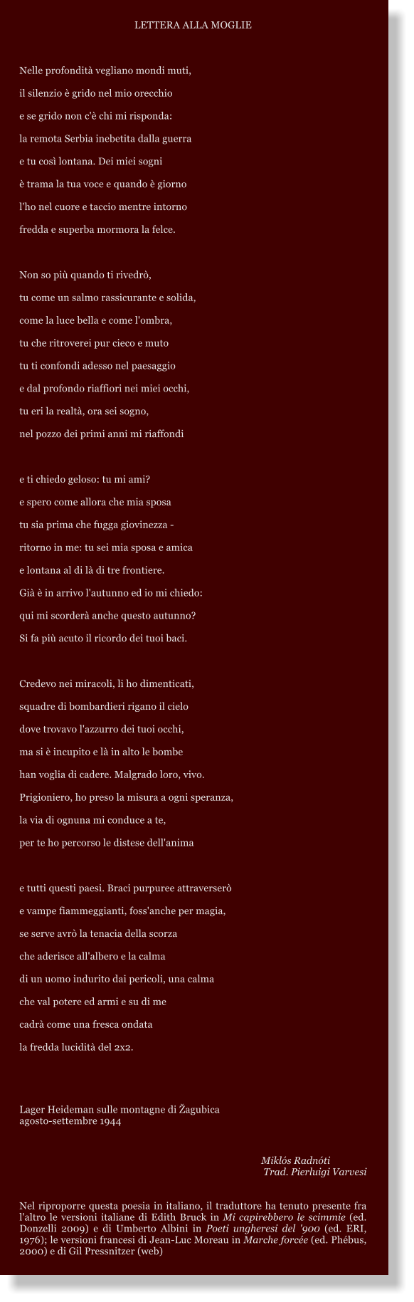 LETTERA ALLA MOGLIE  Nelle profondit vegliano mondi muti, il silenzio  grido nel mio orecchio e se grido non c' chi mi risponda: la remota Serbia inebetita dalla guerra e tu cos lontana. Dei miei sogni  trama la tua voce e quando  giorno l'ho nel cuore e taccio mentre intorno fredda e superba mormora la felce.  Non so pi quando ti rivedr, tu come un salmo rassicurante e solida, come la luce bella e come l'ombra, tu che ritroverei pur cieco e muto tu ti confondi adesso nel paesaggio e dal profondo riaffiori nei miei occhi, tu eri la realt, ora sei sogno, nel pozzo dei primi anni mi riaffondi  e ti chiedo geloso: tu mi ami? e spero come allora che mia sposa tu sia prima che fugga giovinezza - ritorno in me: tu sei mia sposa e amica  e lontana al di l di tre frontiere. Gi  in arrivo l'autunno ed io mi chiedo: qui mi scorder anche questo autunno? Si fa pi acuto il ricordo dei tuoi baci.  Credevo nei miracoli, li ho dimenticati, squadre di bombardieri rigano il cielo dove trovavo l'azzurro dei tuoi occhi, ma si  incupito e l in alto le bombe han voglia di cadere. Malgrado loro, vivo. Prigioniero, ho preso la misura a ogni speranza, la via di ognuna mi conduce a te, per te ho percorso le distese dell'anima  e tutti questi paesi. Braci purpuree attraverser  e vampe fiammeggianti, foss'anche per magia,  se serve avr la tenacia della scorza che aderisce all'albero e la calma  di un uomo indurito dai pericoli, una calma che val potere ed armi e su di me cadr come una fresca ondata la fredda lucidit del 2x2.    Lager Heideman sulle montagne di agubica agosto-settembre 1944         Mikls Radnti Trad. Pierluigi Varvesi   Nel riproporre questa poesia in italiano, il traduttore ha tenuto presente fra l'altro le versioni italiane di Edith Bruck in Mi capirebbero le scimmie (ed. Donzelli 2009) e di Umberto Albini in Poeti ungheresi del '900 (ed. ERI, 1976); le versioni francesi di Jean-Luc Moreau in Marche force (ed. Phbus, 2000) e di Gil Pressnitzer (web)