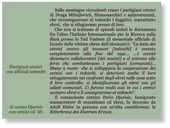 Sulle montagne circostanti erano i partigiani cetnici di Draga Mihajlovich, filomonarchici e anticomunisti, che riconsegnavano ai tedeschi i fuggitivi, soprattutto ebrei,  che si rifugiavano presso di loro. Che non si trattasse di episodi isolati lo documenta fra laltro l'Istituto Internazionale per la Ricerca sulla Sho presso lo Yad Vashem (il memoriale ufficiale di Israele delle vittime ebree dell'olocausto): "La lotta dei cetnici contro gli invasori [tedeschi]  cessata completamente alla fine del 1941... ...I cetnici divennero collaboratori [dei nazisti] e si unrono alle forze che combattevano i partigiani [comunisti]... Mano a mano  che si sviluppava la cooperazione dei cetnici con i tedeschi, si deterior anche il loro atteggiamento nei confronti degli ebrei nelle zone sotto il loro controllo: si identificarono gli ebrei con gii odiati comunisti. Ci furono molti casi in cui i cetnici uccisero ebrei o li consegnarono ai tedeschi". Il comandante cetnico Pavle Djurisic, famigerato massacratore di musulmani ed ebrei, fu decorato da Adolf Hitler in persona con un'alta onorificenza: la Ritterkreuz des Eisernen Kreuze. Al centro Djurisic con cetnici ed  SS Partigiani cetnici  con ufficiali tedeschi