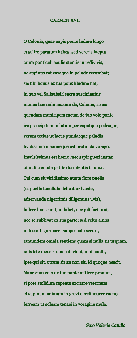 CARMEN XVII  O Colonia, quae cupis ponte ludere longo et salire paratum habes, sed vereris inepta crura ponticuli axulis stantis in redivivis, ne supinus eat cavaque in palude recumbat; sic tibi bonus ex tua pons libidine fiat, in quo vel Salisubsili sacra suscipiantur; munus hoc mihi maximi da, Colonia, risus: quendam municipem meum de tuo volo ponte ire praecipitem in lutum per caputque pedesque, verum totius ut lacus putidaeque paludis lividissima maximeque est profunda vorago. Insulsissimus est homo, nec sapit pueri instar bimuli tremula patris dormientis in ulna. Cui cum sit viridissimo nupta flore puella (et puella tenellulo delicatior haedo, adservanda nigerrimis diligentius uvis), ludere hanc sinit, ut lubet, nec pili facit uni, nec se sublevat ex sua parte; sed velut alnus in fossa Liguri iacet suppernata securi, tantundem omnia sentiens quam si nulla sit usquam, talis iste meus stupor nil videt, nihil audit, ipse qui sit, utrum sit an non sit, id quoque nescit. Nunc eum volo de tuo ponte mittere pronum, si pote stolidum repente excitare veternum et supinum animum in gravi derelinquere caeno, ferream ut soleam tenaci in voragine mula.  Gaio Valerio Catullo